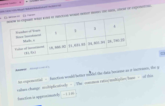 Delta MathS k
ponential Functiol
309/24367430/88aa578db8838ded0e6a5f74a3665160
nction would detter model the data, linear or exponential.
Hill Pearson
Answer Attempt 2 out of 5
An exponential function would better model the data because as æ increases, the y
values change multiplicatively ~ . The common ratio/multiplier/base of this
function is approximately -1.146