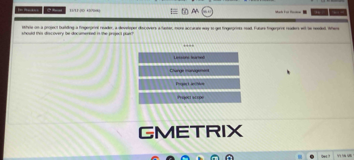 = Prous C Reset 11/12 (ID: 437046) AA Mark For Thoview 2 lp tan ot -=!
While on a project building a fingerprint reader, a developer discovers a faster, more accurate way to get fingerprints read. Future fingerprint readers will be needed. Where
should this discovery be documented in the project plan'
Lessons learned
Change management
Project archive
Project scope
GMETRIX
Dec 7 11:16 US