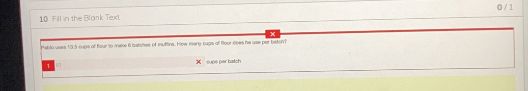 0 / 1 
10 Fill in the Blank Text 
Pablo uses 13.5 cups of flour to make 6 batches of muffins. How many cups of flour does he use per batch? 
1 81 cups per batch