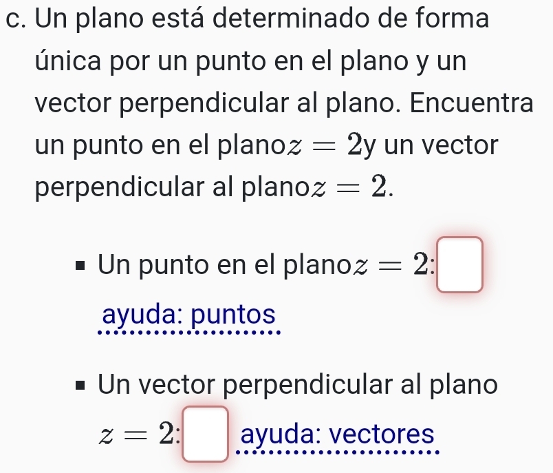 Un plano está determinado de forma 
única por un punto en el plano y un 
vector perpendicular al plano. Encuentra 
un punto en el plano z=2y un vector 
perpendicular al plano z=2. 
Un punto en el plano z=2:□
ayuda: puntos 
Un vector perpendicular al plano
z=2:□ ayuda: vectores