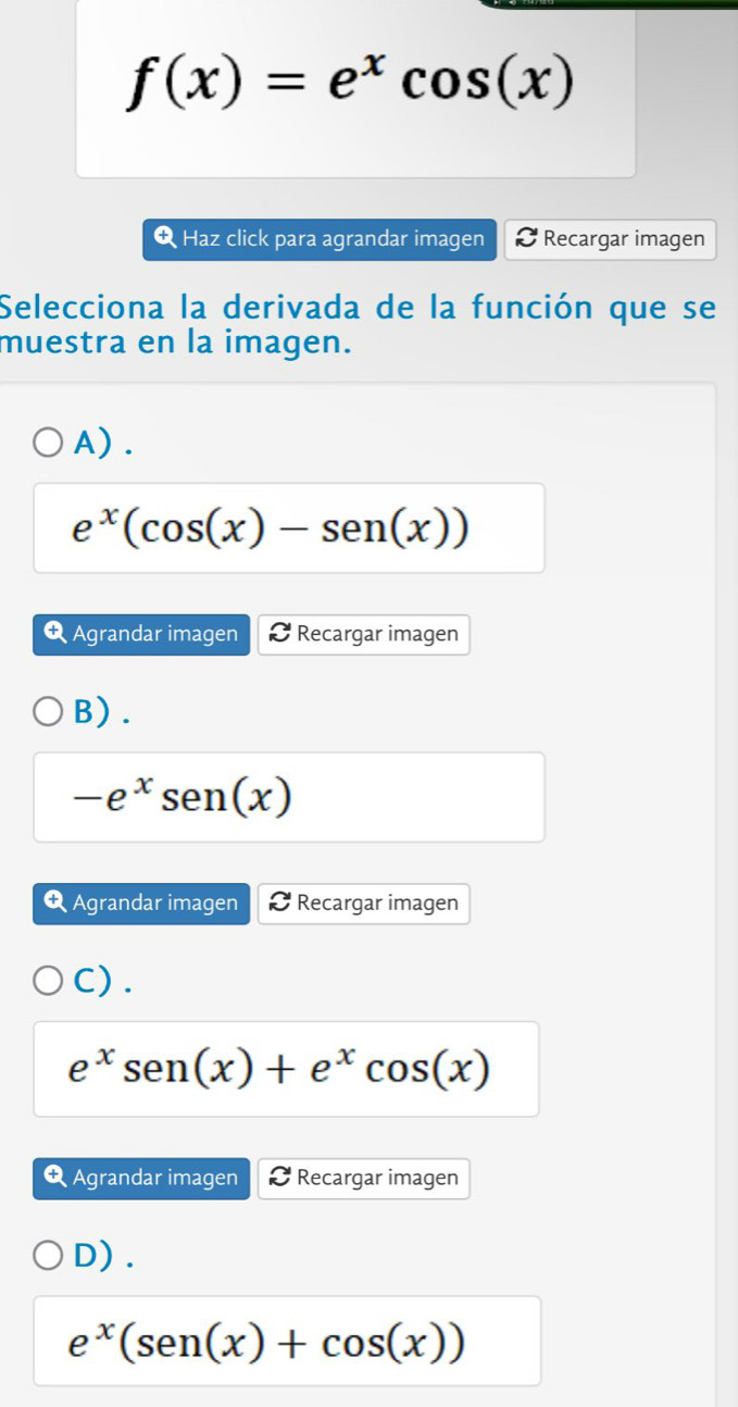 f(x)=e^xcos (x)
Q Haz click para agrandar imagen Recargar imagen
Selecciona la derivada de la función que se
muestra en la imagen.
A).
e^x(cos (x)-sen(x))
Q Agrandar imagen Recargar imagen
B).
-e^xsen(x)
Q Agrandar imagen Recargar imagen
C) .
e^xsen (x)+e^xcos (x)
Agrandar imagen Recargar imagen
D).
e^x(sen(x)+cos (x))