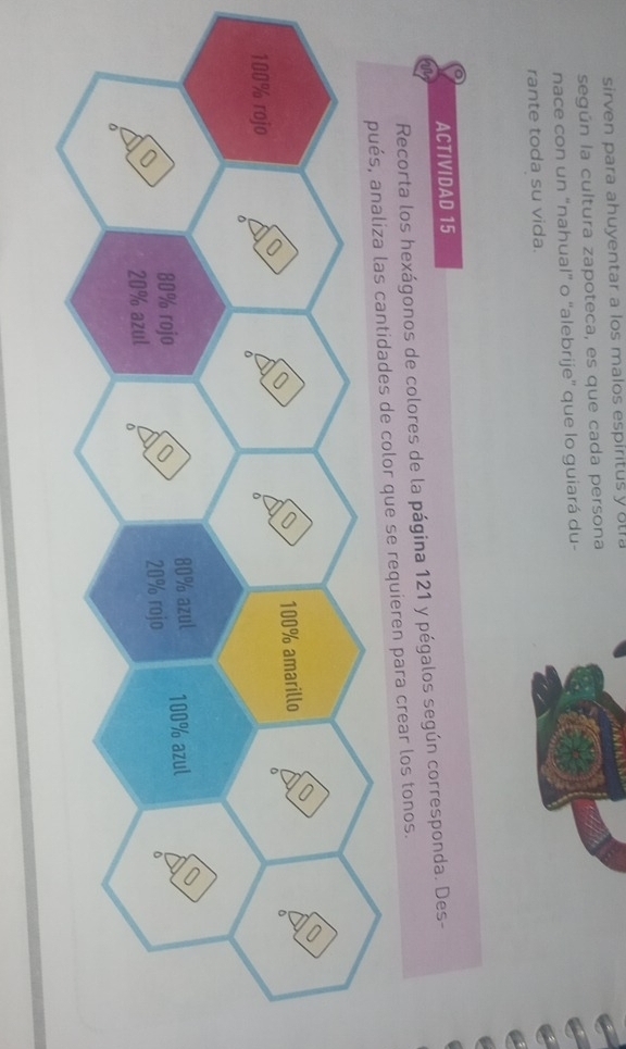 sirven para ahuyentar a los malos espiritus y ota 
según la cultura zapoteca, es que cada persona 
nace con un “nahual” o “alebrije” que lo guiará du- 
rante toda su vida. 
ACTIVIDAD 15 
Recorta los hexágonos de colores de la página 121 y pégalos según corresponda. Des- 
color que se requieren para crear los tonos.