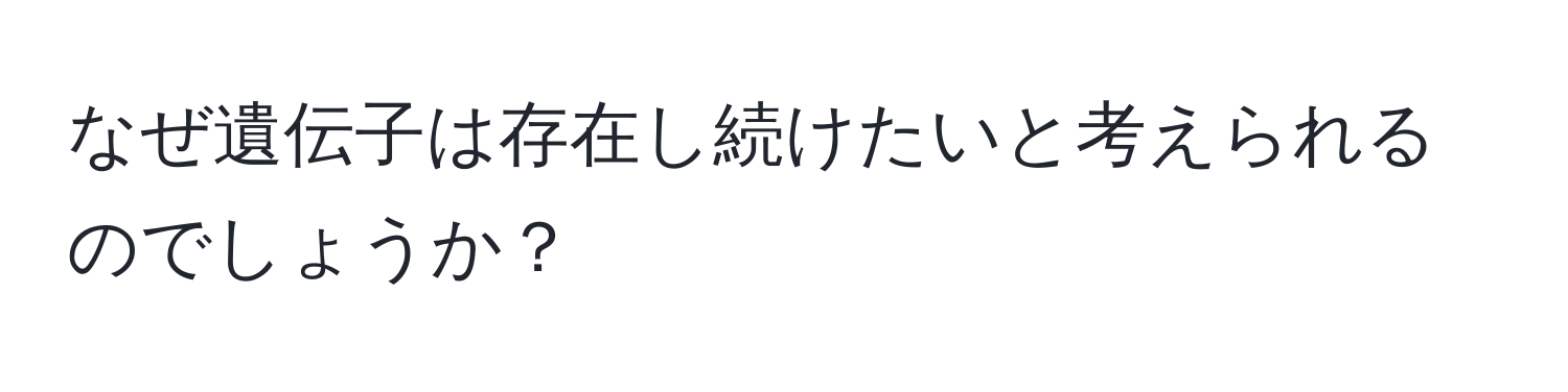 なぜ遺伝子は存在し続けたいと考えられるのでしょうか？