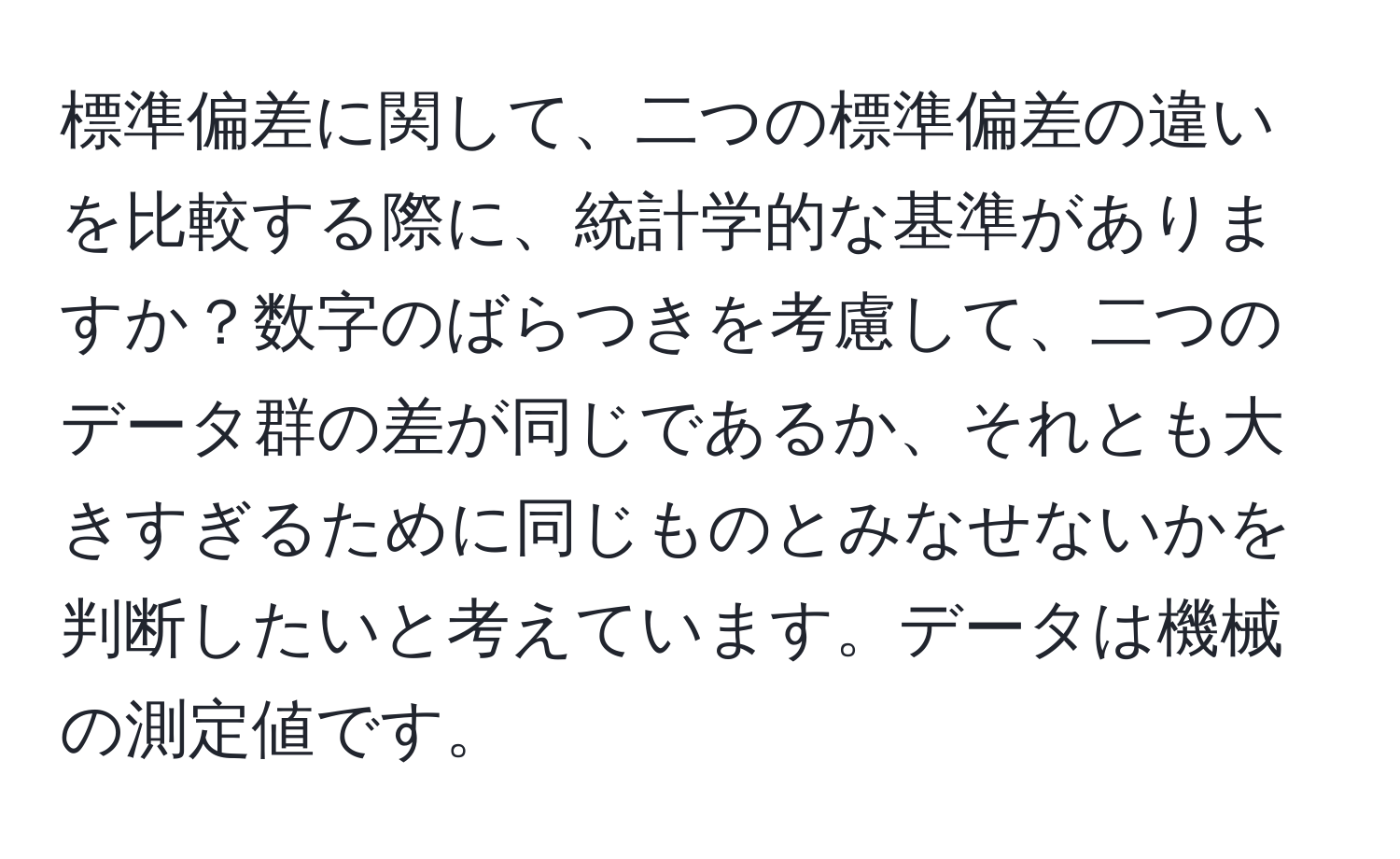 標準偏差に関して、二つの標準偏差の違いを比較する際に、統計学的な基準がありますか？数字のばらつきを考慮して、二つのデータ群の差が同じであるか、それとも大きすぎるために同じものとみなせないかを判断したいと考えています。データは機械の測定値です。