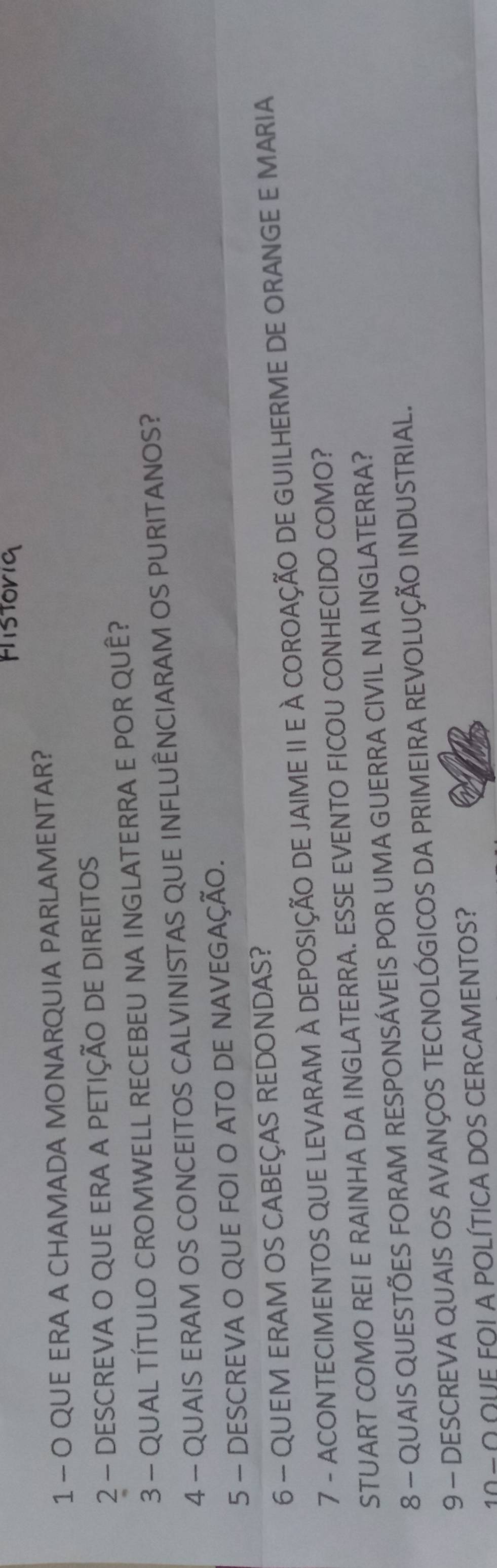 QUE ERA A CHAMADA MONARQUIA PARLAMENTAR? 
2 - DESCREVA O QUE ERA A PETIÇÃO DE DIREITOS 
3 - QUAL TÍTULO CROMWELL RECEBEU NA INGLATERRA E POR QUÊ? 
4 - QUAIS ERAM OS CONCEITOS CALVINISTAS QUE INFLUÊNCIARAM OS PURITANOS? 
5 - DESCREVA O QUE FOI O ATO DE NAVEGAÇÃO. 
6 - QUEM ERAM OS CABEÇAS REDONDAS? 
7 - ACONTECIMENTOS QUE LEVARAM À DEPOSIÇÃO DE JAIME II E À COROAÇÃO DE GUILHERME DE ORANGE E MARIA 
STUART COMO REI E RAINHA DA INGLATERRA. ESSE EVENTO FICOU CONHECIDO COMO? 
8 - QUAIS QUESTÕES FORAM RESPONSÁVEIS POR UMA GUERRA CIVIL NA INGLATERRA? 
9 - DESCREVA QUAIS OS AVANÇOS TECNOLÓGICOS DA PRIMEIRA REVOLUÇÃO INDUSTRIAL. 
=ΩΩUE FOI A POLÍTICA DOS CERCAMENTOS?