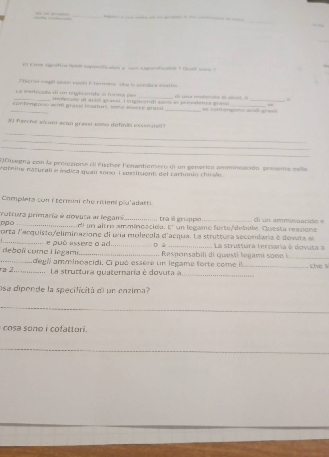 egato a -a vola a un g x ece l 
a t n 
6) Cosa significa lipidi saponificabili e non saponificabili ? Qsiall sono ? 
7)Scrivi negli spazi vuoti il termine che ti sembra esatto. 
_La molecola di un trigliceride si forma per _di una molecola di alcot, íl _e 
molecole di acidi grassi. I trigliceridi sono in prevalenza grassi 
_contengono acidi grassi insaturi, sono invece grassi _se contengono acidi grassi 
8) Perché alcuni acidi grassi sono definiti essenziali? 
_ 
_ 
_ 
9)Disegna con la proiezione di Fischer l'enantiomero di un generico amminoacido presente nelle 
roteine naturali e indica quali sono i sostituenti del carbonio chirale. 
Completa con i termini che ritieni piu’adatti. 
truttura primaria è dovuta ai legami _tra il gruppo _di un amminoacido e 
ppo _di un altro amminoacido. E’ un legame forte/debole. Questa reazione 
porta l'acquisto/eliminazione di una molecola d'acqua. La struttura secondaria è dovuta a 
_. e può essere o ad _o a _La struttura terziaria è dovuta a 
deboli come i legami._ Responsabili di questi legami sono i_ 
_degli amminoacidi. Ci può essere un legame forte come il _che s 
ra 2 _La struttura quaternaria è dovuta a_ 
osa dipende la specificità di un enzima? 
_ 
cosa sono i cofattori. 
_