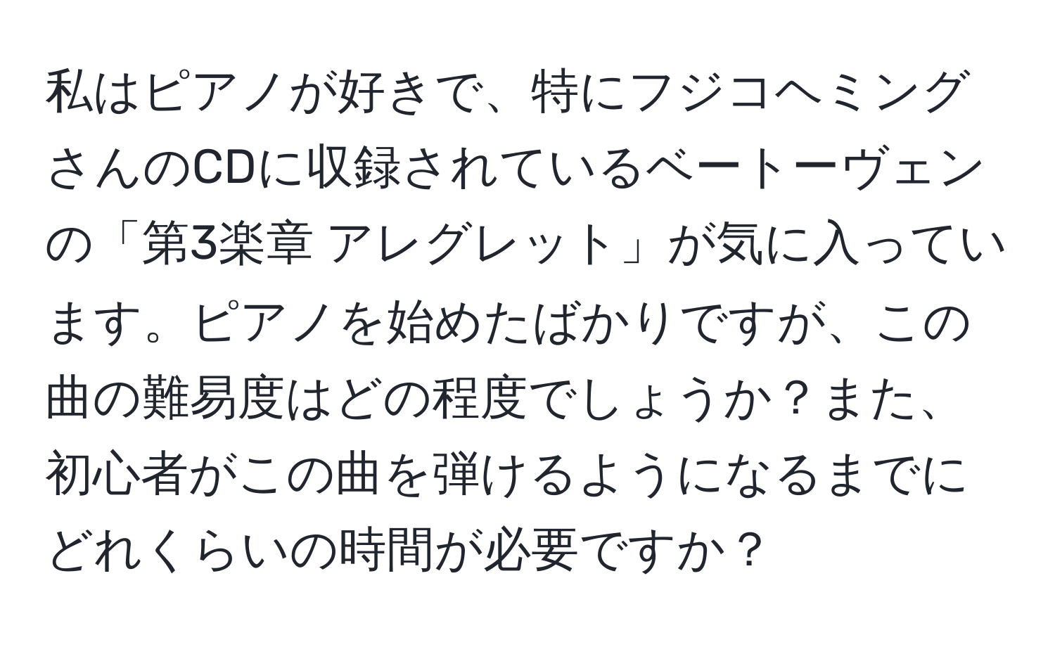 私はピアノが好きで、特にフジコヘミングさんのCDに収録されているベートーヴェンの「第3楽章 アレグレット」が気に入っています。ピアノを始めたばかりですが、この曲の難易度はどの程度でしょうか？また、初心者がこの曲を弾けるようになるまでにどれくらいの時間が必要ですか？