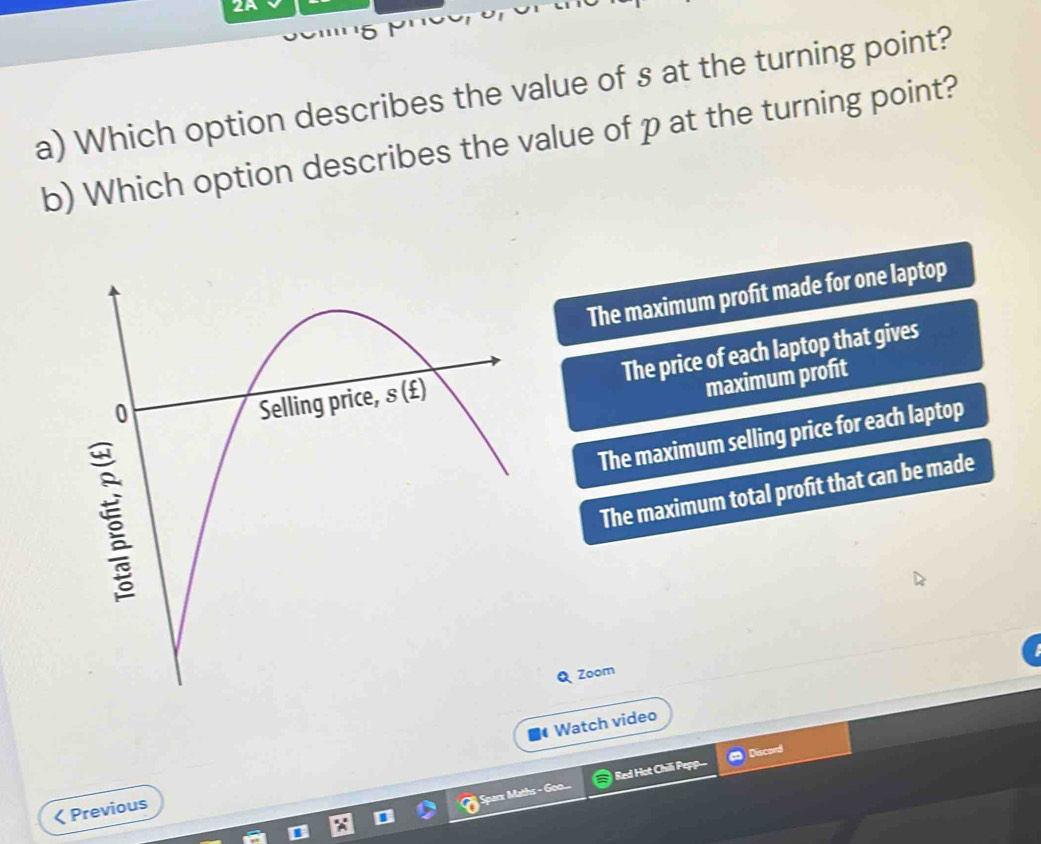 Which option describes the value of s at the turning point?
b) Which option describes the value of p at the turning point?
The maximum profit made for one laptop
The price of each laptop that gives
maximum profit
The maximum selling price for each laptop
The maximum total profit that can be made
Q Zoom
Watch video
Sparx Maths - Goo... Red Hot Chilli Pepp Discord
< Previous