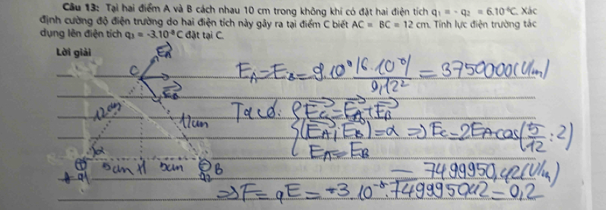 Tại hai điểm A và B cách nhau 10 cm trong không khí có đặt hai điện tích q_1=-q_2=6.10^(-6)C Xác 
định cường độ điện trường do hai điện tích này gây ra tại điểm C biết AC=BC=12cm Tính lực điện trường tác 
dụng lên điện tích q_3=-3.10^(-8)C đặt tại C. 
Lời giải