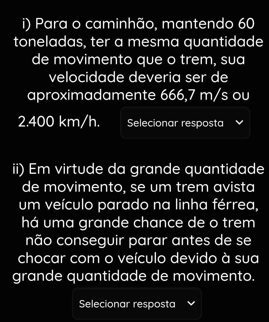 Para o caminhão, mantendo 60
toneladas, ter a mesma quantidade 
de movimento que o trem, sua 
velocidade deveria ser de 
aproximadamente 666,7 m/s ou
2.400 km/h. Selecionar resposta 
ii) Em virtude da grande quantidade 
de movimento, se um trem avista 
um veículo parado na linha férrea, 
há uma grande chance de o trem 
não conseguir parar antes de se 
chocar com o veículo devido à sua 
grande quantidade de movimento. 
Selecionar resposta