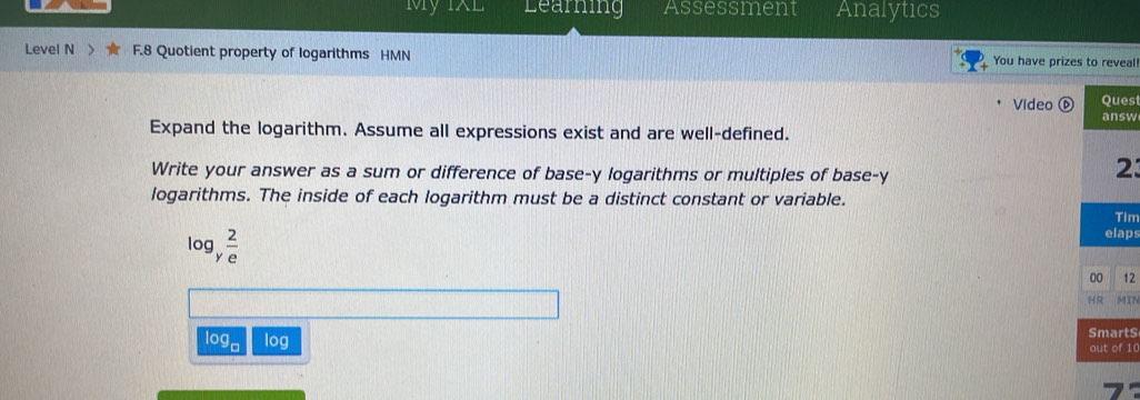 My IXL Learning Assessment Analytics 
Level N F.8 Quotient property of logarithms HMN You have prizes to reveal! 
Video es 
sw 
Expand the logarithm. Assume all expressions exist and are well-defined. 
Write your answer as a sum or difference of base-y logarithms or multiples of base-y 
3 
logarithms. The inside of each logarithm must be a distinct constant or variable. 
im
log y^(frac 2)e
ps 
12 
IN
log log tS
10