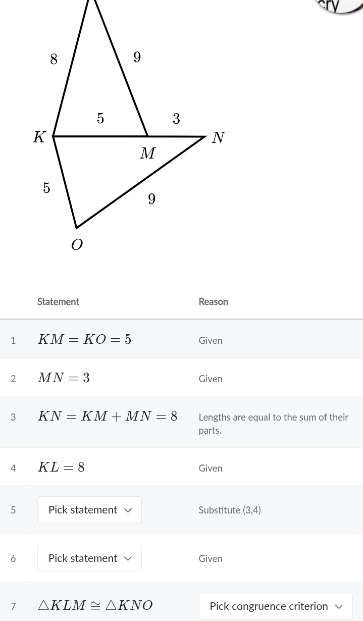 Statement Reason 
1 KM=KO=5 Given 
2 MN=3 Given 
3 K N=KM+MN=8 Lengths are equal to the sum of their 
parts. 
4 KL=8 Given 
5 Pick statement Substitute (3,4)
6 Pick statement √ Given 
7 △ KLM≌ △ KNO Pick congruence criterion