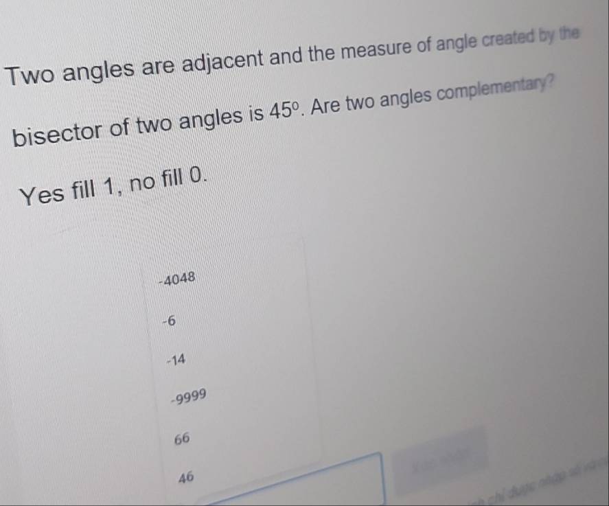 Two angles are adjacent and the measure of angle created by the
bisector of two angles is 45°. Are two angles complementary?
Yes fill 1, no fill 0.
-4048
-6
-14
-9999
66
Mào nhản
46