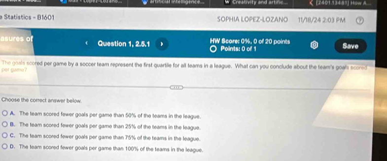 artificial intelligence.. W Creativity and artific... [2401.13481] How A..
Statistics - B1601 SOPHIA LOPEZ-LOZANO 11/18/24 2:03 PM
asures of Question 1, 2.5.1 HW Score: 0%, 0 of 20 points Save
Points: 0 of 1
The goals scored per game by a soccer team represent the first quartile for all teams in a league. What can you conclude about the team's goals scored
per game?
Choose the correct answer below.
A. The team scored fewer goals per game than 50% of the teams in the league.
B. The team scored fewer goals per game than 25% of the teams in the league.
C. The team scored fewer goals per game than 75% of the teams in the league.
D. The team scored fewer goals per game than 100% of the teams in the league.