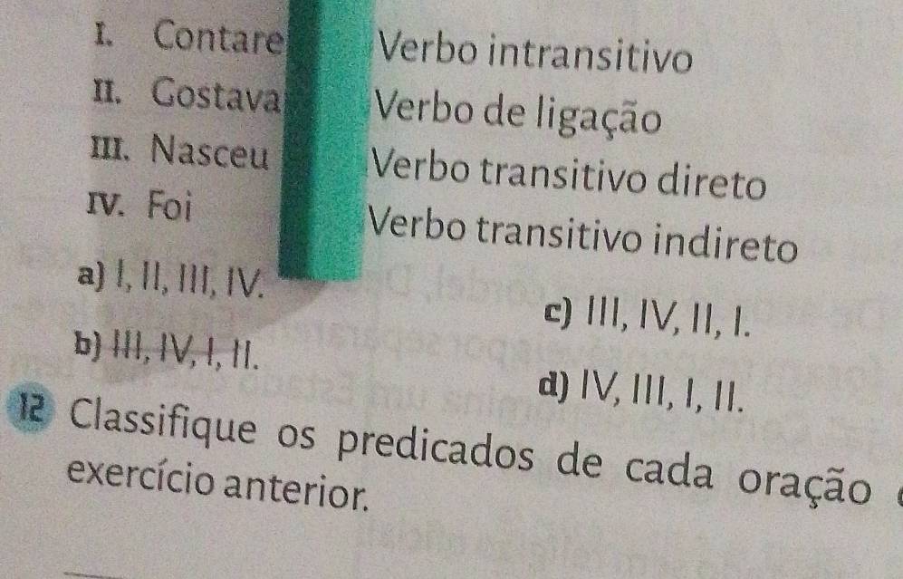 Contare Verbo intransitivo
II. Gostava Verbo de ligação
1I. Nasceu Verbo transitivo direto
ɪv. Foi Verbo transitivo indireto
a) l, I, III, IV.
c) II, IV, II, I.
b) III, IV, I, II. d) IV, III, I, II.
12 Classifique os predicados de cada oração 
exercício anterior.