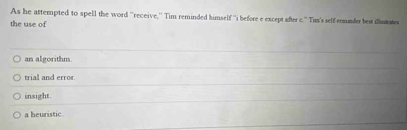 As he attempted to spell the word “receive,” Tim reminded himself “i before e except after c.” Tim's self-reminder best illustrates
the use of
an algorithm.
trial and error
insight.
a heuristic.