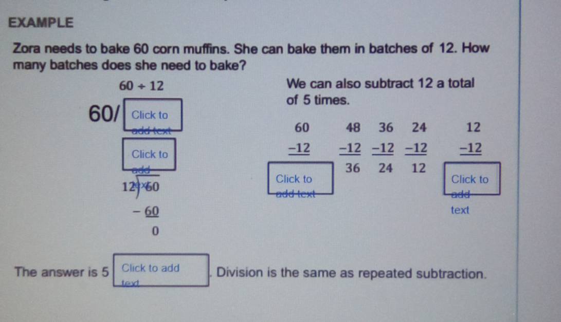 EXAMPLE 
Zora needs to bake 60 corn muffins. She can bake them in batches of 12. How 
many batches does she need to bake?
60/ 12 We can also subtract 12 a total 
of 5 times.
60 / Click to
36 24
□  beginarrayr 12 -12 hline endarray
Click to
beginarrayr 60 -12 hline endarray beginarrayr 48 -12 hline 36endarray  (-12)/24   (-12)/12 
beginarrayr 12encloselongdiv -6060 -60 hline 0endarray
Click to Click to 
add 
text 
The answer is 5 Click to add . Division is the same as repeated subtraction. 
tex