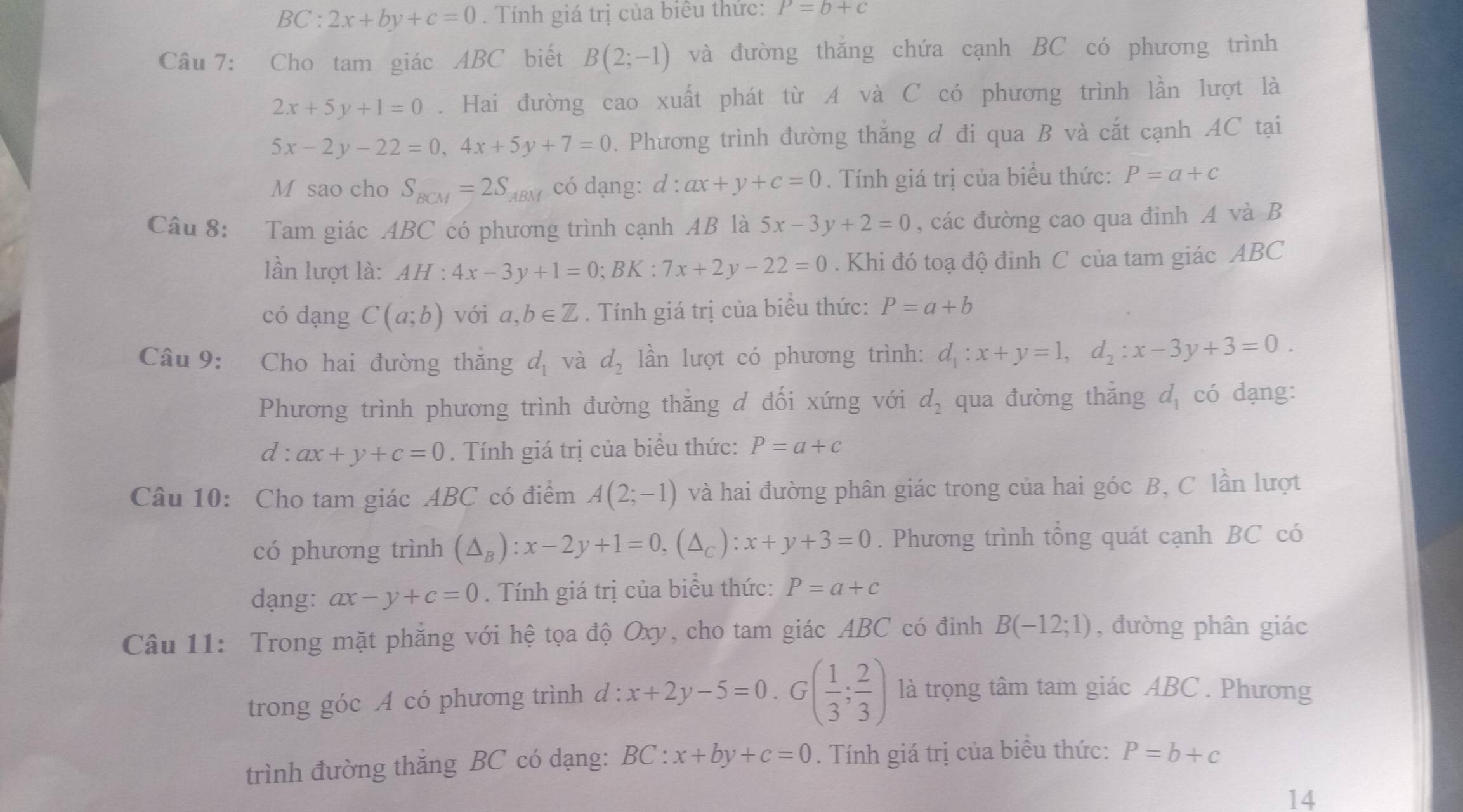 BC : 2x+by+c=0. Tính giá trị của biểu thức: P=b+c
Câu 7: Cho tam giác ABC biết B(2;-1) và đường thắng chứa cạnh BC có phương trình
2x+5y+1=0. Hai đường cao xuất phát từ A và C có phương trình lần lượt là
5x-2y-22=0,4x+5y+7=0. Phương trình đường thắng đ đi qua B và cắt cạnh AC tại
M sao cho S_BCM=2S_ABM có dạng: d : ax+y+c=0. Tính giá trị của biểu thức: P=a+c
Câu 8: Tam giác ABC có phương trình cạnh AB là 5x-3y+2=0 , các đường cao qua đinh A và B
lần lượt là: AH:4x-3y+1=0;BK:7x+2y-22=0. Khi đó toạ độ đinh C của tam giác ABC
có dạng C(a;b) với a,b∈ Z. Tính giá trị của biểu thức: P=a+b
Câu 9: Cho hai đường thăng d_1 và d_2 lần lượt có phương trình: d_1:x+y=1,d_2:x-3y+3=0.
Phương trình phương trình đường thẳng d đối xứng với d_2 qua đường thǎng d_1 có dạng:
d:ax+y+c=0. Tính giá trị của biểu thức: P=a+c
Câu 10: Cho tam giác ABC có điểm A(2;-1) và hai đường phân giác trong của hai góc B, C lần lượt
có phương trình (△ _B):x-2y+1=0,(△ _C):x+y+3=0. Phương trình tổng quát cạnh BC có
dạng: ax-y+c=0. Tính giá trị của biểu thức: P=a+c
Câu 11: Trong mặt phẳng với hệ tọa độ Oxy, cho tam giác ABC có đỉnh B(-12;1) , đường phân giác
trong góc A có phương trình d:x+2y-5=0.G( 1/3 ; 2/3 ) là trọng tâm tam giác ABC . Phương
trình đường thắng BC có dạng: BC:x+by+c=0. Tính giá trị của biểu thức: P=b+c
14