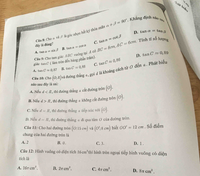 hát biện
Cầu 8: Cho a và β là góc nhọn bắt kỳ thỏa mãn alpha +beta =90°. Khẳng định nào sao
D. tan alpha =tan beta
A. tan alpha =sin beta B. tan alpha =cos alpha BC=8cm, AC=6cm. tan alpha =cot beta Tính ti số lượng
đây là đúng?
C.
D. tan Capprox 0,89
Câu 9: Cho tam giác ABC vuông tại A có
giác tan C * ( làm tròn đến hàng phần trăm).
A. tan Capprox 0,87 B. tan Capprox 0,88 C. tan Capprox 0,86
Câu 10:Cho (O;R) và đường thẳng a, gọi đ là khoảng cách từ O đến a. Phát biểu
nào sau đây là sai:
A. Nếu d , thì đường thắng a cắt đường tròn (o).
B. Nếu d>R , thi đường thẳng a không cắt đường tròn (o).
C. Nếu d=R , thì đường thẳng a tiếp xúc với (o).
D. Nếu d=R , thì đường thẳng a đi qua tâm O của đường tròn.
Câu 11: Cho hai đường tròn (0:15cm) và (O';8cm) biết OO'=12cm. Số điểm
chung của hai đường tròn là
A. 2 B. 0. C. 3. D. 1.
Câu 12: Hình vuông có diện tích 16cm^2 thì hình tròn ngoại tiếp hình vuông có diện
tích là
A. 16π cm^2. B. 2π cm^2. C. 4π cm^2. D. 8π cm^2.