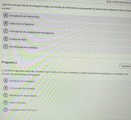 DXE5 PREGUNTAS RES
¿Qué fase del aprendizaje investigativo implica la revisión de la literatura y la búsqueda de información relevante sobre el tem
estudio?
A Recopilación de información
B Evaluación de hipótesis
C ) Formulación de preguntas de investigación
D Análisis de datos
E identificación del problema
Pregunta 2 4 puntos
¿Cual de las siguientes opciones describe mejor la fase en la que se identifica y define claramente el problema a investigar en el
proceso de aprendizaje investigativo?
A Evaluación de resultados
B Formulación de hipótesis
C identificación del problema
D Análisis de catos
E Recopilación de información