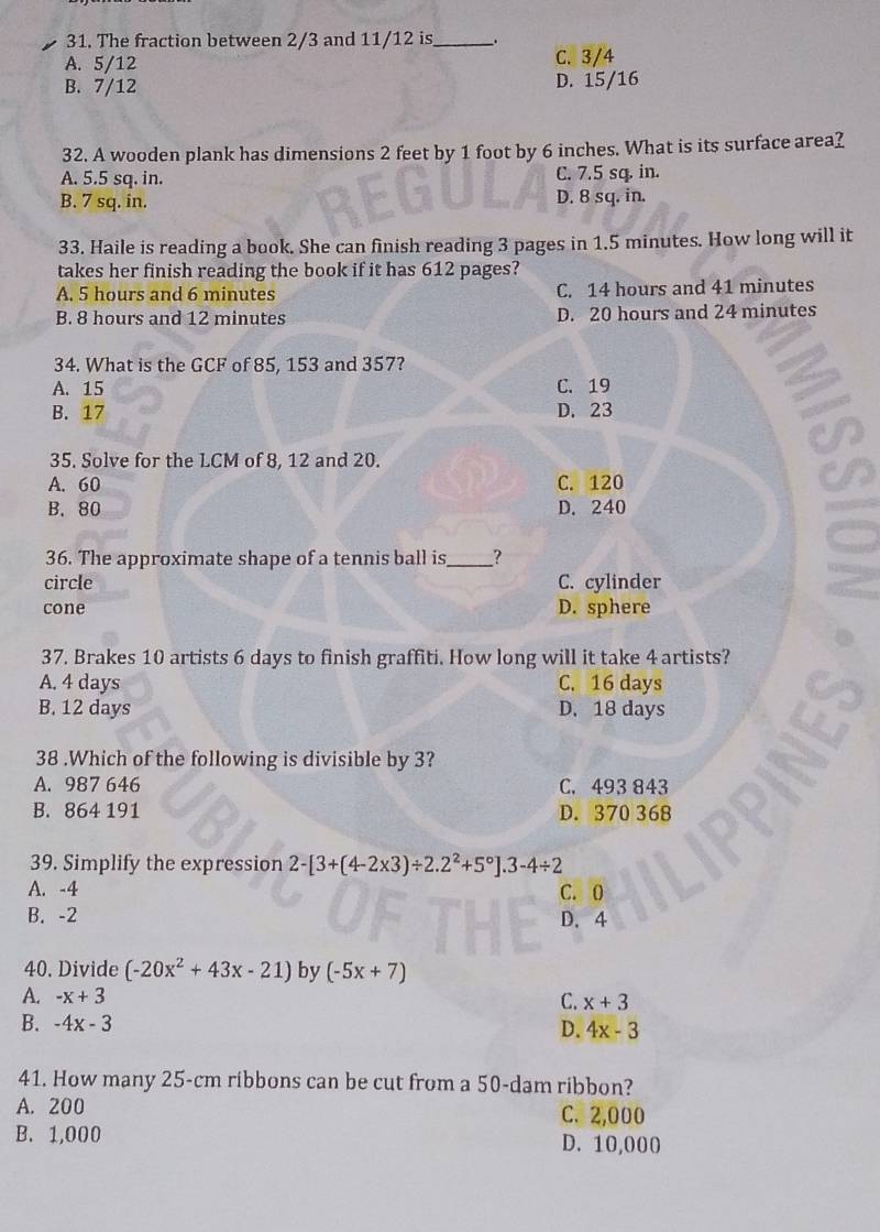 The fraction between 2/3 and 11/12 is_ .
A. 5/12 C. 3/4
B. 7/12 D. 15/16
32. A wooden plank has dimensions 2 feet by 1 foot by 6 inches. What is its surface area?
A. 5.5 sq. in. C. 7.5 sq. in.
B. 7 sq. in. D. 8 sq. in.
33. Haile is reading a book. She can finish reading 3 pages in 1.5 minutes. How long will it
takes her finish reading the book if it has 612 pages?
A. 5 hours and 6 minutes C. 14 hours and 41 minutes
B. 8 hours and 12 minutes D. 20 hours and 24 minutes
34. What is the GCF of 85, 153 and 357?
A. 15 C. 19
B. 17 D. 23
35. Solve for the LCM of 8, 12 and 20.
A. 60 C. 120
B. 80 D. 240
36. The approximate shape of a tennis ball is _?
circle C. cylinder
cone D. sphere
37. Brakes 10 artists 6 days to finish graffiti. How long will it take 4 artists?
A. 4 days C. 16 days
B. 12 days D. 18 days
38 .Which of the following is divisible by 3?
A. 987 646 C. 493 843
B. 864 191 D. 370 368
39. Simplify the expression 2-[3+(4-2* 3)/ 2.2^2+5°].3-4/ 2
A. -4 C. 0
B. -2 D. 4
40. Divide (-20x^2+43x-21) by (-5x+7)
A. -x+3 C. x+3
B. -4x-3 D. 4x-3
41. How many 25-cm ribbons can be cut from a 50-dam ribbon?
A. 200 C. 2,000
B. 1,000 D. 10,000