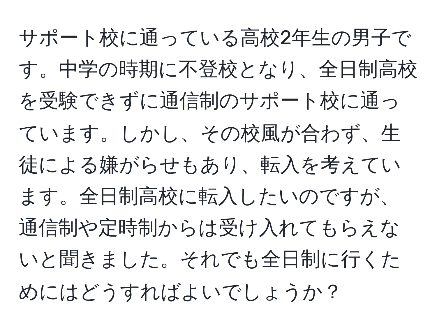 サポート校に通っている高校2年生の男子です。中学の時期に不登校となり、全日制高校を受験できずに通信制のサポート校に通っています。しかし、その校風が合わず、生徒による嫌がらせもあり、転入を考えています。全日制高校に転入したいのですが、通信制や定時制からは受け入れてもらえないと聞きました。それでも全日制に行くためにはどうすればよいでしょうか？