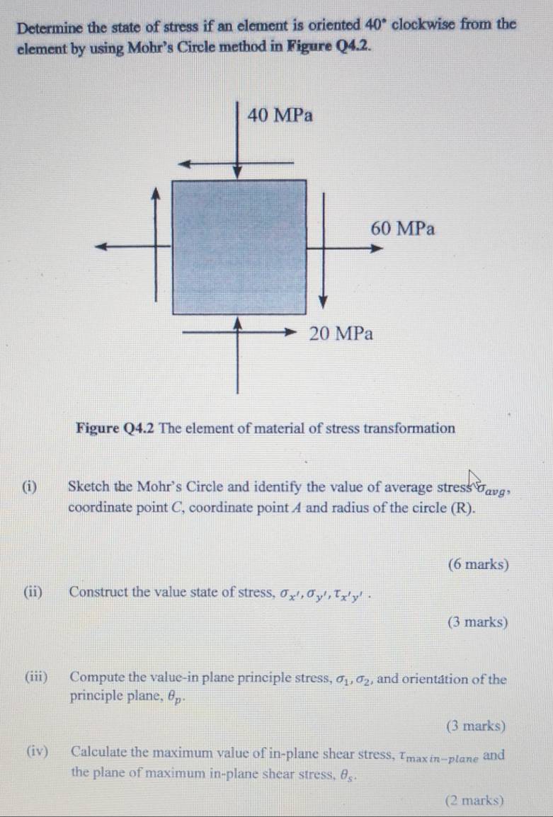 Determine the state of stress if an element is oriented 40° clockwise from the
element by using Mohr’s Circle method in Figure Q4.2.
40 MPa
60 MPa
20 MPa
Figure Q4.2 The element of material of stress transformation
(i) Sketch the Mohr’s Circle and identify the value of average stress davg ，
coordinate point C, coordinate point A and radius of the circle (R).
(6 marks)
(ii) Construct the value state of stress, sigma _x',sigma _y', T_x'y'·
(3 marks)
(iii) Compute the value-in plane principle stress, sigma _1, sigma _2 , and orientation of the
principle plane, θ _p. 
(3 marks)
(iv) Calculate the maximum value of in-plane shear stress, Tmaxin-ptane and
the plane of maximum in-plane shear stress, θ _s. 
(2 marks)