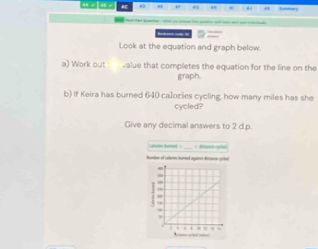 dB √ 4C 40 a a 40 “” 41 “ Summary 
Mult Part Qutan when y the qeto wll ma wct can iot 
Bakart code 4C 
Look at the equation and graph below. 
a) Work out : value that completes the equation for the line on the 
graph. 
b) If Keira has burned 640 calories cycling, how many miles has she 
cycled? 
Give any decimal answers to 2 d.p. 
clsrin bumed . _= Eistante cyched 
Humber of calories bured against distance cycled