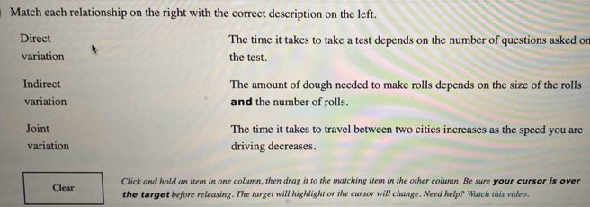 Match each relationship on the right with the correct description on the left.
Direct The time it takes to take a test depends on the number of questions asked on
variation the test.
Indirect The amount of dough needed to make rolls depends on the size of the rolls
variation and the number of rolls.
Joint The time it takes to travel between two cities increases as the speed you are
variation driving decreases.
Clear Click and hold an item in one column, then drag it to the matching item in the other column. Be sure your cursor is over
the torgot before releasing. The target will highlight or the cursor will change. Need help? Watch this video.