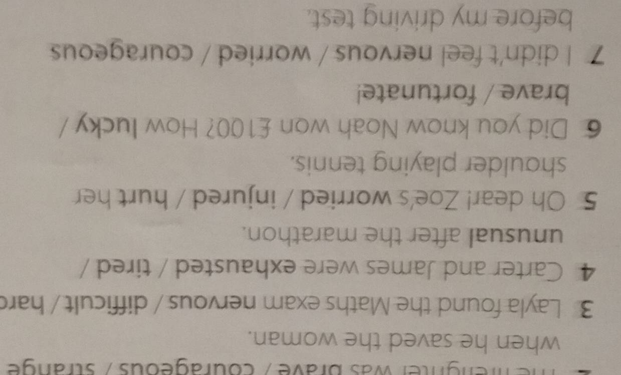 ngnter was brave , courageous / strange 
when he saved the woman. 
3 Layla found the Maths exam nervous / difficult / hard 
4 Carter and James were exhausted / tired / 
unusual after the marathon. 
5 Oh dear! Zoe's worried / injured / hurt her 
shoulder playing tennis. 
6 Did you know Noah won £100? How lucky 
brave / fortunate! 
7 I didn't feel nervous / worried / courageous 
before my driving test.