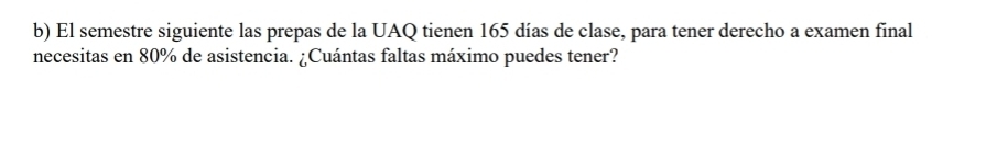 El semestre siguiente las prepas de la UAQ tienen 165 días de clase, para tener derecho a examen final 
necesitas en 80% de asistencia. ¿Cuántas faltas máximo puedes tener?