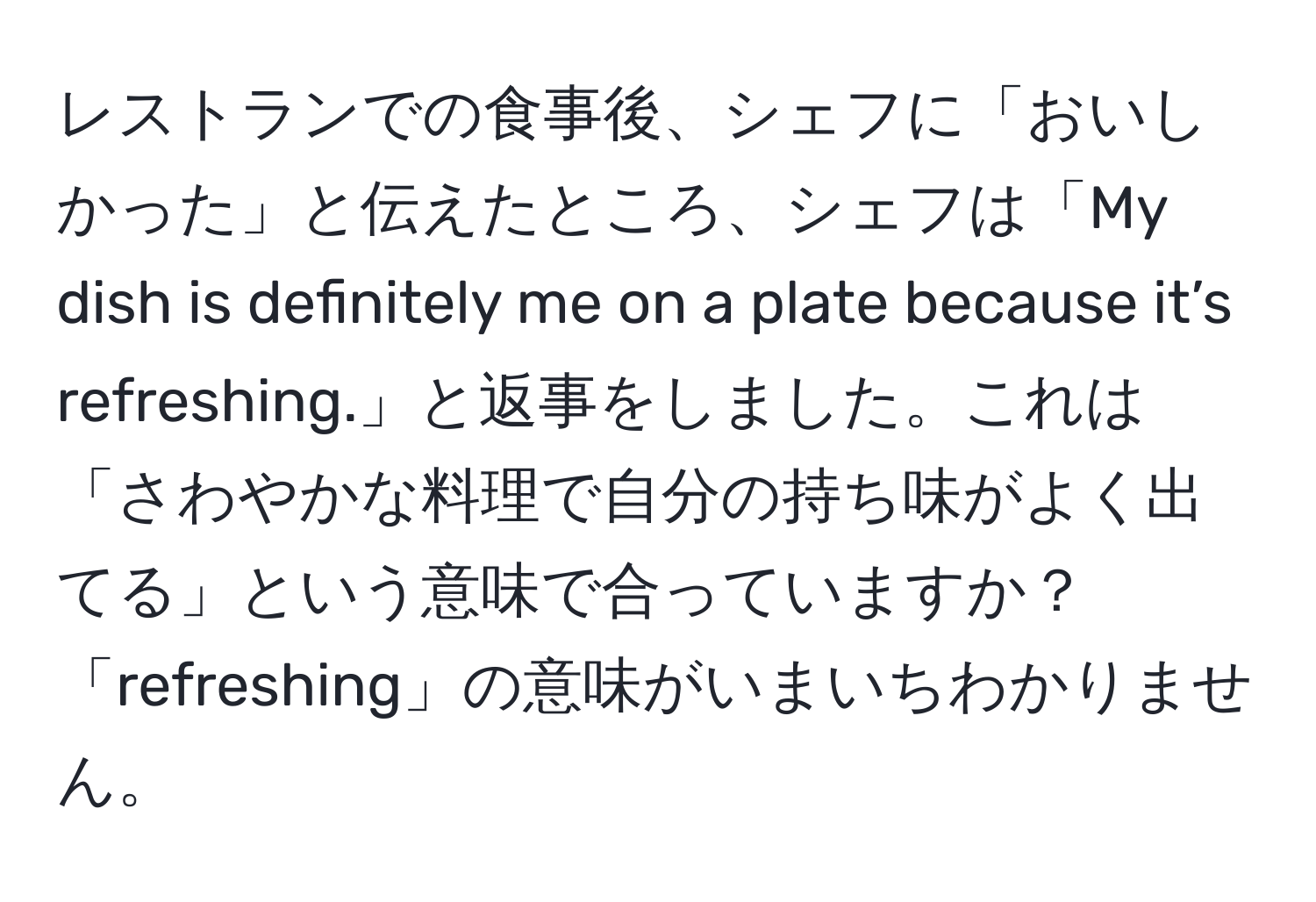 レストランでの食事後、シェフに「おいしかった」と伝えたところ、シェフは「My dish is definitely me on a plate because it’s refreshing.」と返事をしました。これは「さわやかな料理で自分の持ち味がよく出てる」という意味で合っていますか？「refreshing」の意味がいまいちわかりません。