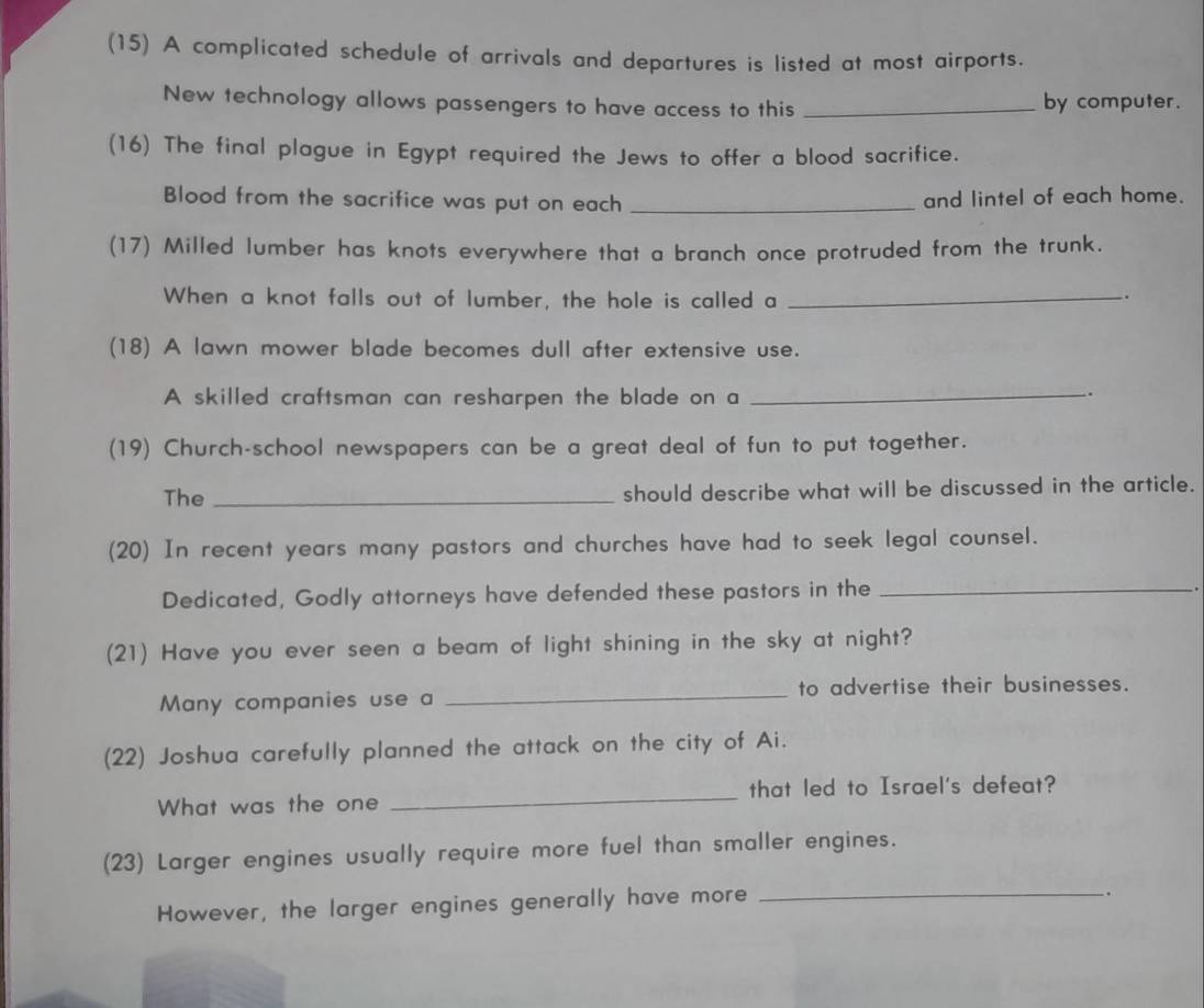 (15) A complicated schedule of arrivals and departures is listed at most airports. 
New technology allows passengers to have access to this _by computer. 
(16) The final plague in Egypt required the Jews to offer a blood sacrifice. 
Blood from the sacrifice was put on each _and lintel of each home. 
(17) Milled lumber has knots everywhere that a branch once protruded from the trunk. 
When a knot falls out of lumber, the hole is called a_ 
. 
(18) A lawn mower blade becomes dull after extensive use. 
A skilled craftsman can resharpen the blade on a_ 
.. 
(19) Church-school newspapers can be a great deal of fun to put together. 
The _should describe what will be discussed in the article. 
(20) In recent years many pastors and churches have had to seek legal counsel. 
Dedicated, Godly attorneys have defended these pastors in the_ 
. 
(21) Have you ever seen a beam of light shining in the sky at night? 
Many companies use a _to advertise their businesses. 
(22) Joshua carefully planned the attack on the city of Ai. 
What was the one _that led to Israel's defeat? 
(23) Larger engines usually require more fuel than smaller engines. 
However, the larger engines generally have more_ 
.