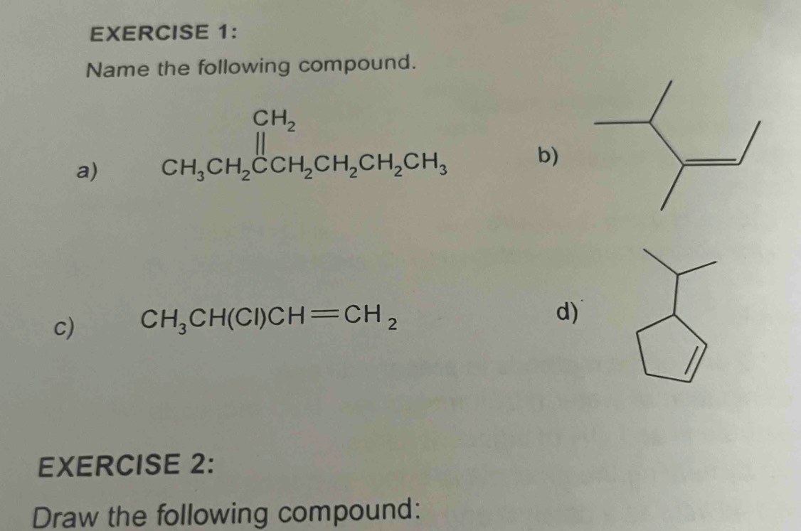 Name the following compound. 
a) beginarrayr CH_2 CH_3CH_2CCH_2CH_2CH_3endarray
b) 
c) CH_3CH(CI)CH=CH_2
d) 
EXERCISE 2: 
Draw the following compound: