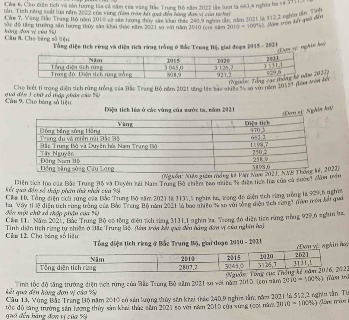 Câu 6, Cho diện tích và sản lượng lúa cá năm của vùng Bắc Trung Bộ năm 2022 lần lượt là 663,4 nghin ha và 371 7
tấn. Tính năng suất lúa năm 2022 của vùng (làm tròn kết quả đến hàng đơn vị của tợ/ha)
Cầu 7, Vùng Bắc Trung Bộ năm 2010 có sản lượng thủy sản khai thác 240,9 nghìn tần; năm 2021 là 512,2 nghin tần. Tính
ốc độ tăng trưởng sản lượng thủy sản khai thác năm 2021 so với năm 2010 (coi năm 2010=100% ) l m rn ết quả đến
hàng đơn vị của %)
Câu 8. Cho bảng số liệu:
Tổng diện tích rừng và diện tích rừng trồng ở Bắc Trung Bộ, giai đoạn 2015 - 2021
Đơn yị: nghin ha)
022)
Cho biết tỉ trọng diện tích rừng trồng của Bắc Trung Bộ năm 2021 tăng lên bao nhiều % so với năm 2015? (làn kết
quả đến 1 chữ số thập phân của %)
Câu 9. Cho bảng số liệu:
Diện tích lúa ở các vùng của nước ta, năm 2021
n vị: Nghìn ha)
22)
Diện tích lúa của Bắc Trung Bộ và Duyên hải Nam Trung Bộ chiếm bao nhiều % diện tích lùa của cả nước? (làm trồn
kết quả đến số thập phân thứ nhất của %)
Câu 10. Tổng diện tích rừng của Bắc Trung Bộ năm 2021 là 3131,1 nghìn ha, trong đó diện tích rừng trồng là 929,6 nghìn
ha, Vậy tỉ lệ diện tích rừng trồng của Bắc Trung Bộ năm 2021 là bao nhiêu % so với tổng diện tích rừng? (làm tròn kết quả
đến một chữ số thập phận của %)
Câu 11. Năm 2021, Bắc Trung Bộ có tổng diện tích rừng 3131,1 nghìn ha. Trong đó diện tích rừng trồng 929,6 nghìn ha,
Tính diện tích rừng tự nhiên ở Bắc Trung Bộ. (làm tròn kết quả đến hàng đơn vị của nghìn ha)
Câu 12. Cho bảng số liệu:
Tổng diện tích rừng ở Bắc Trung Bộ, giai đoạn 2010 - 2021
(Đơn vị: nghìn ha)
2
Tính tốc độ tăng trưởng diện tích rừng của Bắc Trung Bộ năm 2021 so với năm 2010. (coi năm 2010=100% ). (làm trò
kết quả đến hàng đơn vị của %)
Cầu 13. Vùng Bắc Trung Bộ năm 2010 có sản lượng thủy sản khai thác 240,9 nghìn tần; năm 2021 là 512,2 nghìn tấn. Tí
tốc độ tăng trưởng sản lượng thủy sản khai thác năm 2021 so với năm 2010 của vùng (coi năm 2010=100% ) (làm tròn
quả đến hàng đơn vị của %)