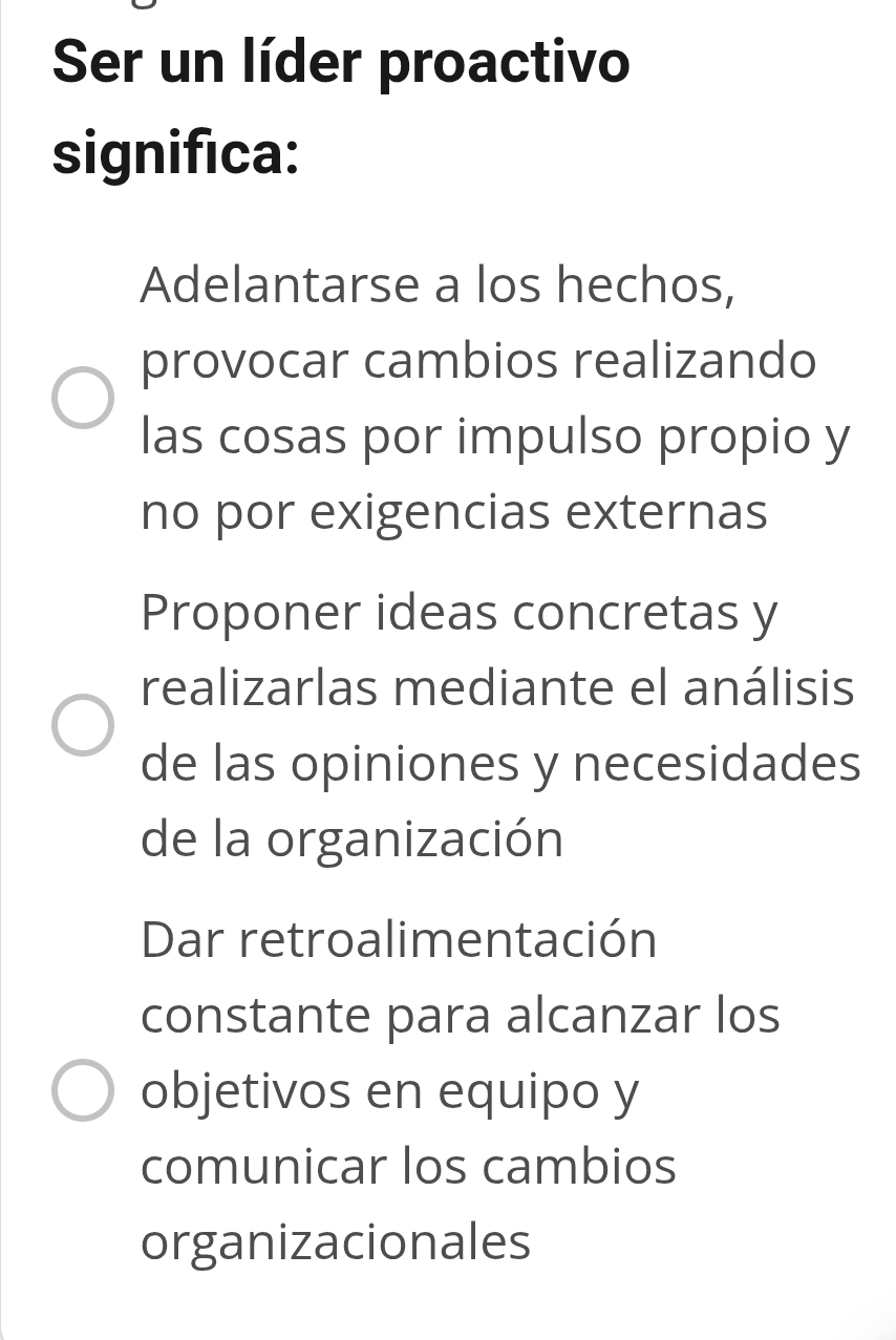 Ser un líder proactivo
significa:
Adelantarse a los hechos,
provocar cambios realizando
las cosas por impulso propio y
no por exigencias externas
Proponer ideas concretas y
realizarlas mediante el análisis
de las opiniones y necesidades
de la organización
Dar retroalimentación
constante para alcanzar los
objetivos en equipo y
comunicar los cambios
organizacionales