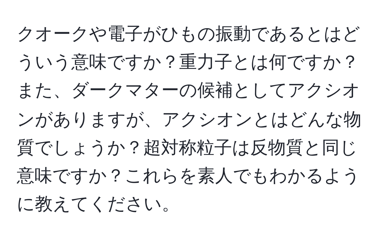 クオークや電子がひもの振動であるとはどういう意味ですか？重力子とは何ですか？また、ダークマターの候補としてアクシオンがありますが、アクシオンとはどんな物質でしょうか？超対称粒子は反物質と同じ意味ですか？これらを素人でもわかるように教えてください。