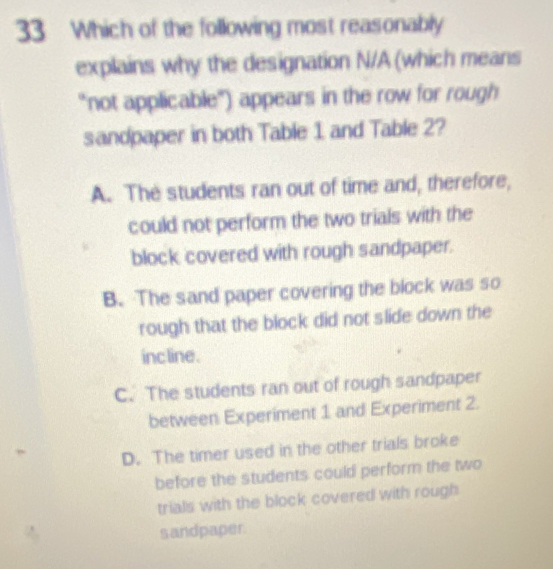 Which of the following most reasonably
explains why the designation N/A (which means
"not applicable") appears in the row for rough
sandpaper in both Table 1 and Table 2?
A. The students ran out of time and, therefore,
could not perform the two trials with the
block covered with rough sandpaper.
B. The sand paper covering the block was so
rough that the block did not slide down the
inc line.
C. The students ran out of rough sandpaper
between Experiment 1 and Experiment 2.
D. The timer used in the other trials broke
before the students could perform the two
trials with the block covered with rough
sandpaper.