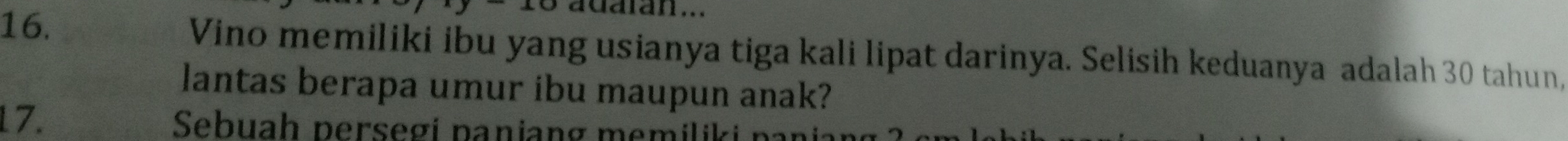 adaian... 
16. Vino memiliki ibu yang usianya tiga kali lipat darinya. Selisih keduanya adalah 30 tahun, 
lantas berapa umur ibu maupun anak? 
17. Sebuah persegi panjang memiliki paniang