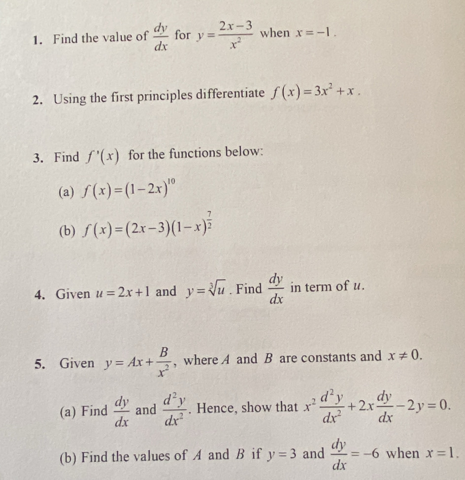 Find the value of  dy/dx  for y= (2x-3)/x^2  when x=-1. 
2. Using the first principles differentiate f(x)=3x^2+x. 
3. Find f'(x) for the functions below: 
(a) f(x)=(1-2x)^10
(b) f(x)=(2x-3)(1-x)^ 7/2 
4. Given u=2x+1 and y=sqrt[3](u). Find  dy/dx  in term of u. 
5. Given y=Ax+ B/x^2  , where A and B are constants and x!= 0. 
(a) Find  dy/dx  and  d^2y/dx^2 . Hence, show that x^2 d^2y/dx^2 +2x dy/dx -2y=0. 
(b) Find the values of A and B if y=3 and  dy/dx =-6 when x=1.