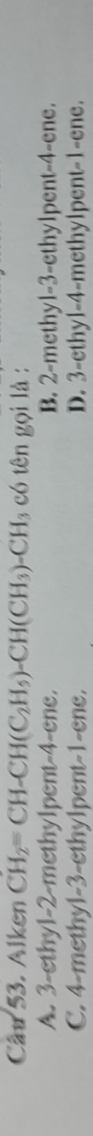 Alken CH_2=CH-CH(C_2H_5)-CH(CH_3)-CH_3 có tên gọi là :
A. . 3 -ethyl- 2 -methylpent- 4 -ene. B. 2 -methyl- 3 -ethylpent -4 -ene.
C. 4 -methyl- 3 -ethylpent -1 -ene. D. 3 -ethyl -4 -methylpent -1 -ene.