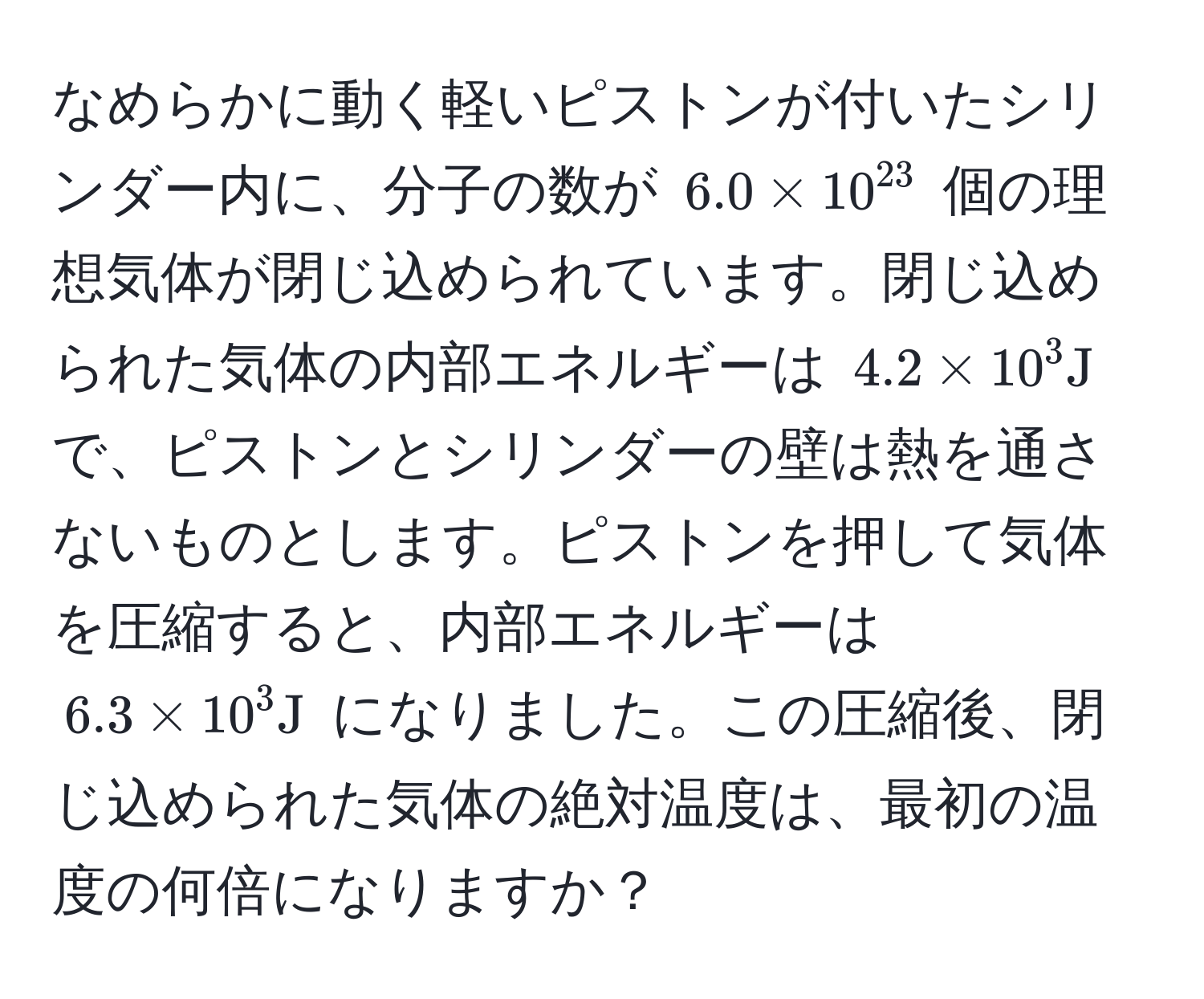 なめらかに動く軽いピストンが付いたシリンダー内に、分子の数が $6.0 * 10^(23)$ 個の理想気体が閉じ込められています。閉じ込められた気体の内部エネルギーは $4.2 * 10^3 J$ で、ピストンとシリンダーの壁は熱を通さないものとします。ピストンを押して気体を圧縮すると、内部エネルギーは $6.3 * 10^3 J$ になりました。この圧縮後、閉じ込められた気体の絶対温度は、最初の温度の何倍になりますか？