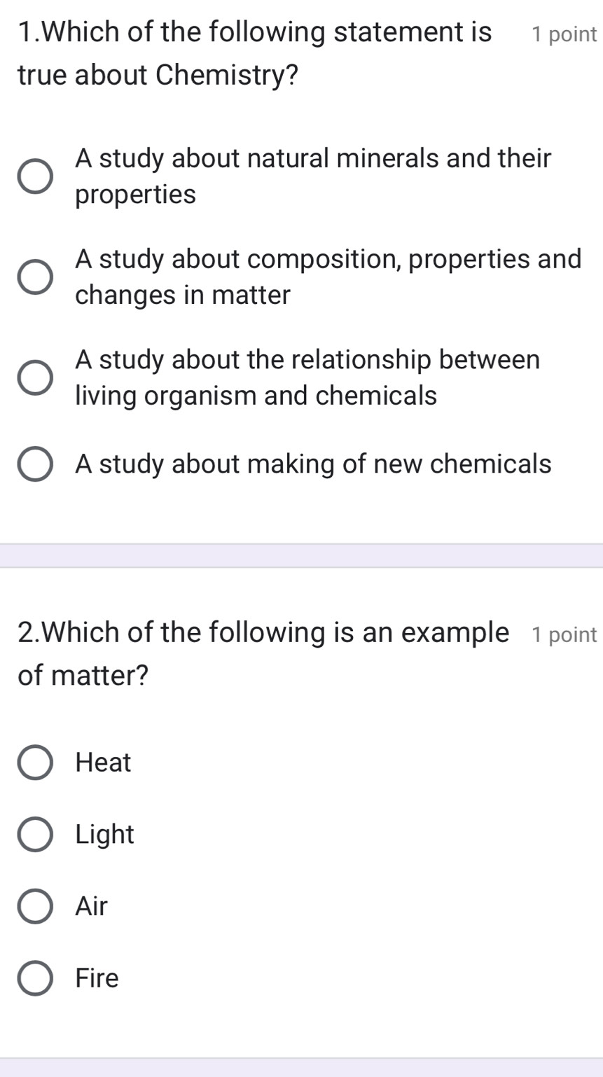 Which of the following statement is 1 point
true about Chemistry?
A study about natural minerals and their
properties
A study about composition, properties and
changes in matter
A study about the relationship between
living organism and chemicals
A study about making of new chemicals
2.Which of the following is an example 1 point
of matter?
Heat
Light
Air
Fire