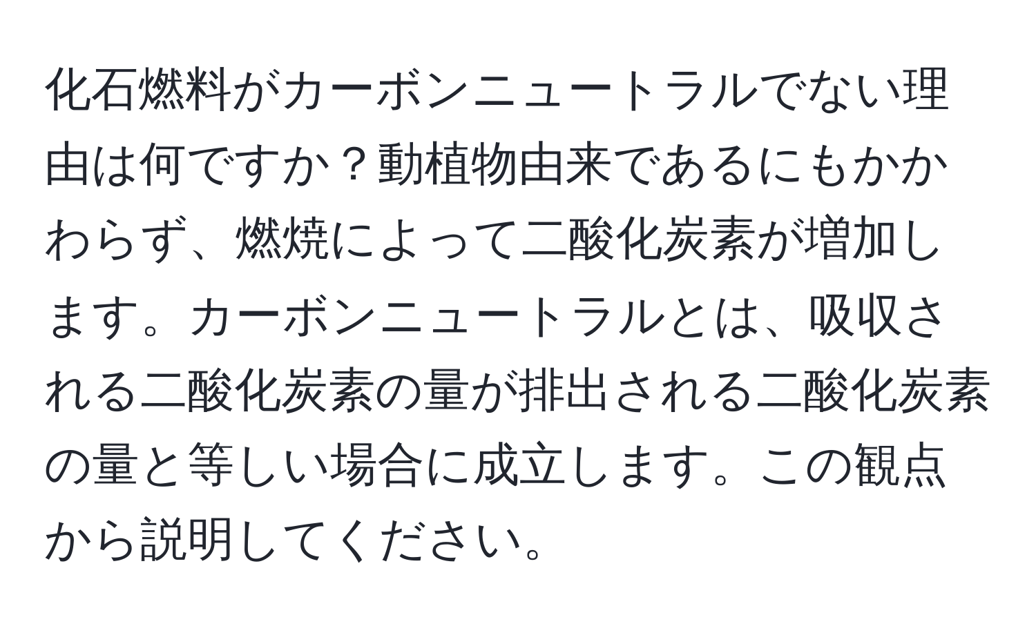 化石燃料がカーボンニュートラルでない理由は何ですか？動植物由来であるにもかかわらず、燃焼によって二酸化炭素が増加します。カーボンニュートラルとは、吸収される二酸化炭素の量が排出される二酸化炭素の量と等しい場合に成立します。この観点から説明してください。