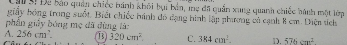 Cầu 5: Để bảo quản chiếc bánh khỏi bụi bắn, mẹ đã quần xung quanh chiếc bánh một lớp
giấy bóng trong suốt. Biết chiếc bánh đó dạng hình lập phương có cạnh 8 cm. Diện tích
phần giấy bóng mẹ đã dùng là:
A. 256cm^2. B 320cm^2. C. 384cm^2. D. 576cm^2