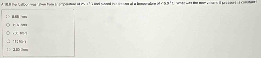 A 10.0 liter balloon was taken from a temperature of 25.0°C and placed in a freezer at a temperature of -15.0°C. What was the new volume if pressure is constant?
8.66 liters
11.6 liters
250. liters
115 liters
2.50 liters