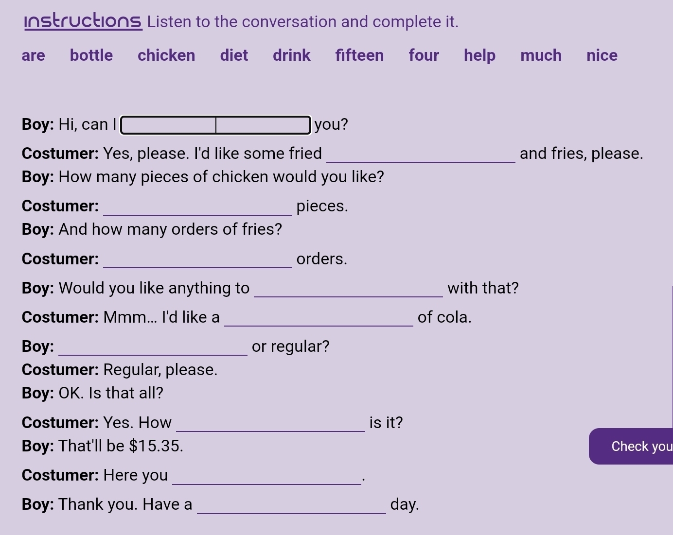 Instructions Listen to the conversation and complete it. 
are bottle chicken diet drink fifteen four help much nice 
Boy: Hi, can I you? 
Costumer: Yes, please. I'd like some fried _and fries, please. 
Boy: How many pieces of chicken would you like? 
Costumer: _pieces. 
Boy: And how many orders of fries? 
_ 
Costumer: orders. 
Boy: Would you like anything to _with that? 
_ 
Costumer: Mmm... I'd like a of cola. 
Boy: _or regular? 
Costumer: Regular, please. 
Boy: OK. Is that all? 
_ 
Costumer: Yes. How is it? 
Boy: That'll be $15.35. Check you 
Costumer: Here you_ 
· 
Boy: Thank you. Have a _day.