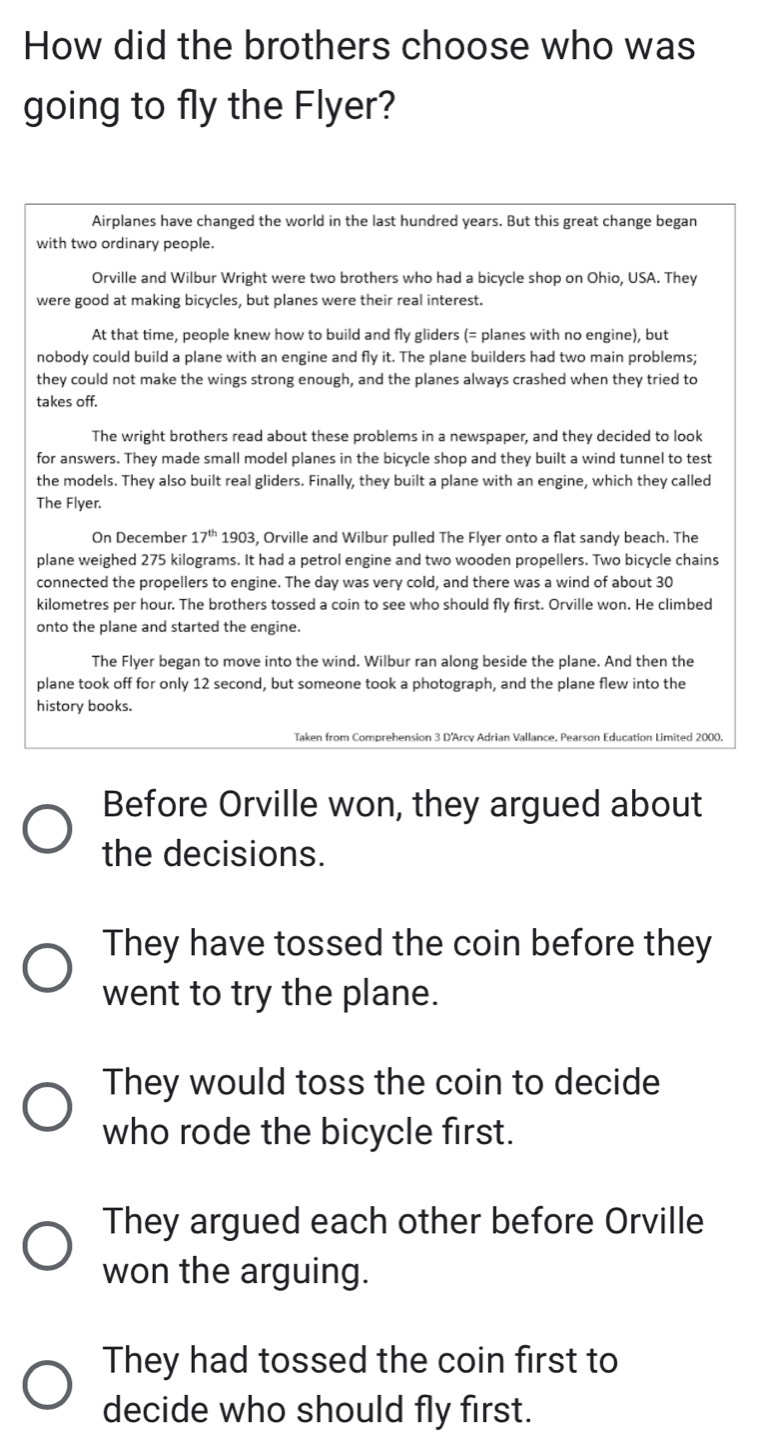 How did the brothers choose who was
going to fly the Flyer?
Airplanes have changed the world in the last hundred years. But this great change began
with two ordinary people.
Orville and Wilbur Wright were two brothers who had a bicycle shop on Ohio, USA. They
were good at making bicycles, but planes were their real interest.
At that time, people knew how to build and fly gliders (= planes with no engine), but
nobody could build a plane with an engine and fly it. The plane builders had two main problems;
they could not make the wings strong enough, and the planes always crashed when they tried to
takes off.
The wright brothers read about these problems in a newspaper, and they decided to look
for answers. They made small model planes in the bicycle shop and they built a wind tunnel to test
the models. They also built real gliders. Finally, they built a plane with an engine, which they called
The Flyer.
On December 17^(th) 1903, Orville and Wilbur pulled The Flyer onto a flat sandy beach. The
plane weighed 275 kilograms. It had a petrol engine and two wooden propellers. Two bicycle chains
connected the propellers to engine. The day was very cold, and there was a wind of about 30
kilometres per hour. The brothers tossed a coin to see who should fly first. Orville won. He climbed
onto the plane and started the engine.
The Flyer began to move into the wind. Wilbur ran along beside the plane. And then the
plane took off for only 12 second, but someone took a photograph, and the plane flew into the
history books.
Taken from Comprehension 3 D'Arcy Adrian Vallance, Pearson Education Limited 2000.
Before Orville won, they argued about
the decisions.
They have tossed the coin before they
went to try the plane.
They would toss the coin to decide
who rode the bicycle first.
They argued each other before Orville
won the arguing.
They had tossed the coin first to
decide who should fly first.