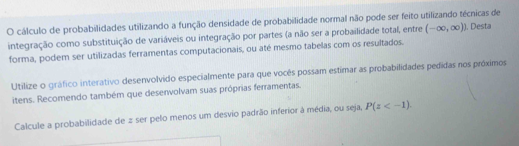 cálculo de probabilidades utilizando a função densidade de probabilidade normal não pode ser feito utilizando técnicas de 
integração como substituição de variáveis ou integração por partes (a não ser a probailidade total, entre (-∈fty ,∈fty )) ). Desta 
forma, podem ser utilizadas ferramentas computacionais, ou até mesmo tabelas com os resultados. 
Utilize o gráfico interativo desenvolvido especialmente para que vocês possam estimar as probabilidades pedidas nos próximos 
itens. Recomendo também que desenvolvam suas próprias ferramentas. 
Calcule a probabilidade de z ser pelo menos um desvio padrão inferior à média, ou seja, P(z .