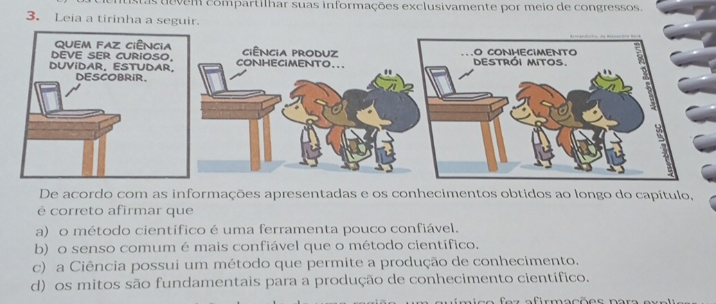 stasdevem compartilhar suas informações exclusivamente por meio de congressos.
3. Leia a tirinha a seguir.
De acordo com as informações apresentadas e os conhecimentos obtidos ao longo do capítulo,
é correto afirmar que
a) o método científico é uma ferramenta pouco confiável.
b) o senso comum é mais confiável que o método científico.
c) a Ciência possui um método que permite a produção de conhecimento.
d) os mitos são fundamentais para a produção de conhecimento científico.